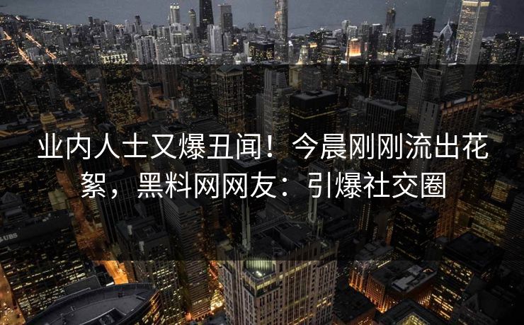 业内人士又爆丑闻！今晨刚刚流出花絮，黑料网网友：引爆社交圈