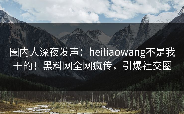 圈内人深夜发声：heiliaowang不是我干的！黑料网全网疯传，引爆社交圈