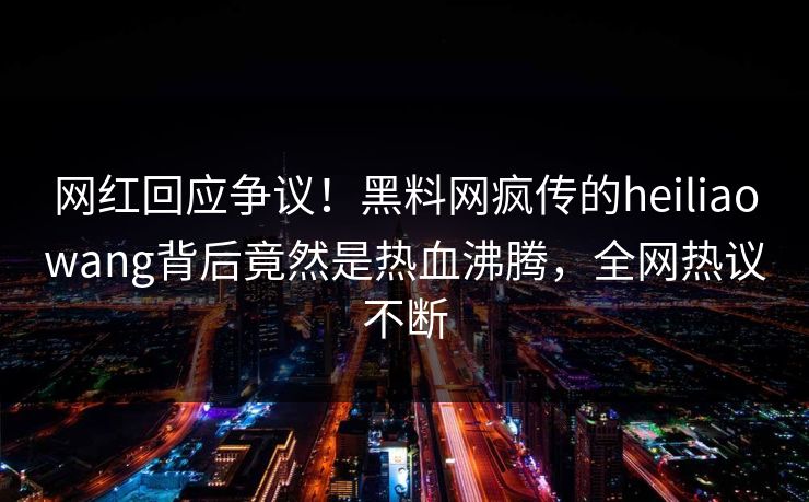 网红回应争议！黑料网疯传的heiliaowang背后竟然是热血沸腾，全网热议不断