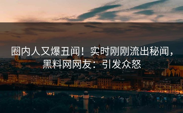 圈内人又爆丑闻！实时刚刚流出秘闻，黑料网网友：引发众怒