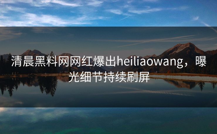 清晨黑料网网红爆出heiliaowang,曝光细节持续刷屏 清晨黑料网网红爆出heiliaowang,曝光细节持续刷屏