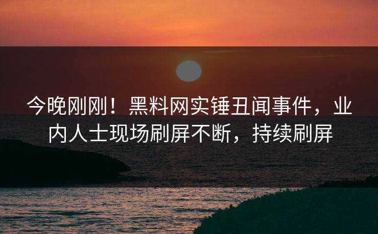 今晚刚刚！黑料网实锤丑闻事件，业内人士现场刷屏不断，持续刷屏