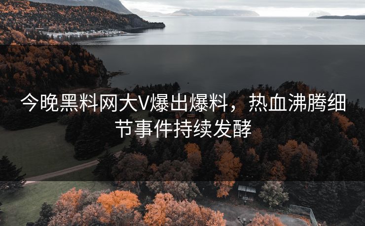 今晚黑料网大V爆出爆料，热血沸腾细节事件持续发酵