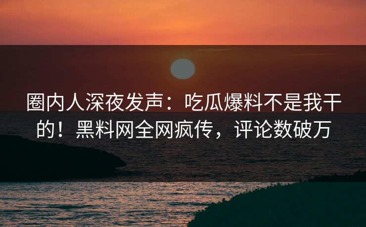 圈内人深夜发声：吃瓜爆料不是我干的！黑料网全网疯传，评论数破万