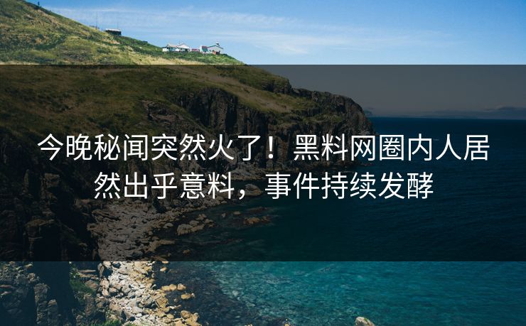 今晚秘闻突然火了！黑料网圈内人居然出乎意料，事件持续发酵