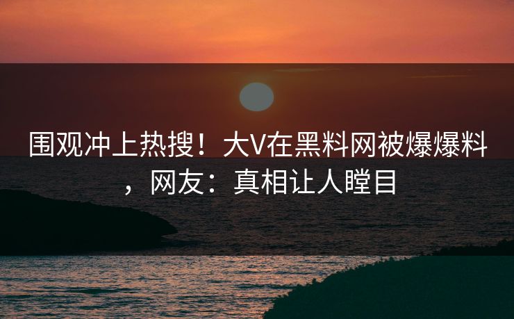 围观冲上热搜！大V在黑料网被爆爆料，网友：真相让人瞠目