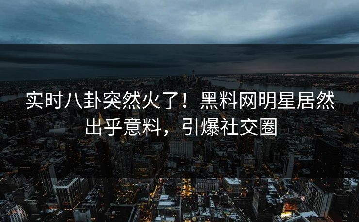 实时八卦突然火了!黑料网明星居然出乎意料,引爆社交圈 实时八卦突然火了!黑料网明星居然出乎意料,引爆社交圈