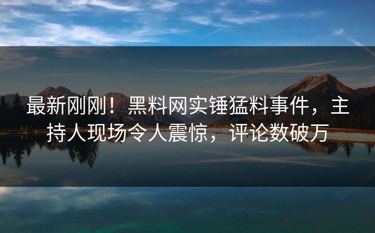 最新刚刚！黑料网实锤猛料事件，主持人现场令人震惊，评论数破万