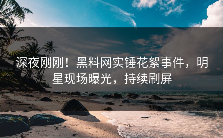 深夜刚刚！黑料网实锤花絮事件，明星现场曝光，持续刷屏