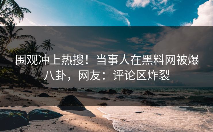 围观冲上热搜！当事人在黑料网被爆八卦，网友：评论区炸裂