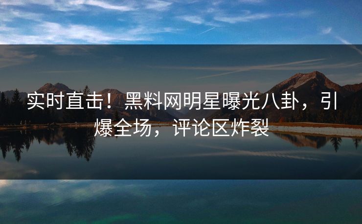 实时直击!黑料网明星曝光八卦,引爆全场,评论区炸裂 实时直击!黑料网明星曝光八卦,引爆全场,评论区炸裂
