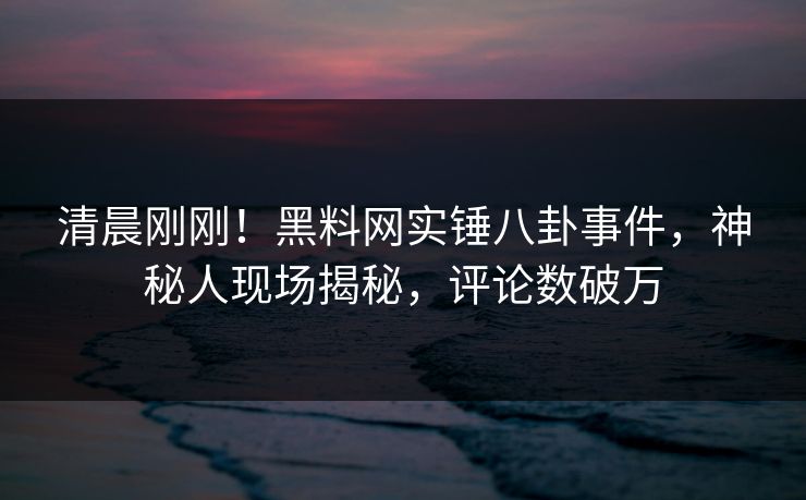 清晨刚刚！黑料网实锤八卦事件，神秘人现场揭秘，评论数破万