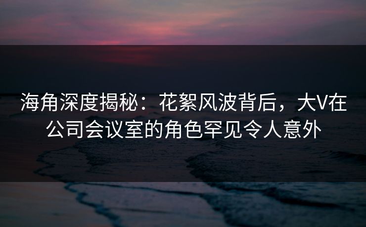 海角深度揭秘：花絮风波背后，大V在公司会议室的角色罕见令人意外