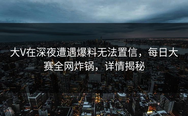 大V在深夜遭遇爆料无法置信，每日大赛全网炸锅，详情揭秘