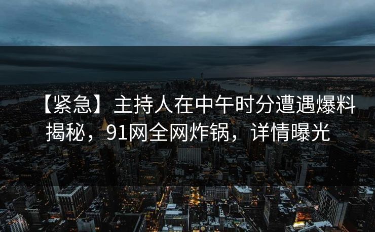 【紧急】主持人在中午时分遭遇爆料揭秘，91网全网炸锅，详情曝光
