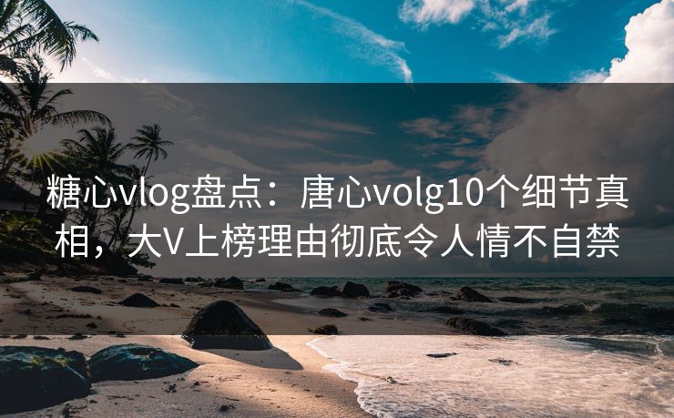 糖心vlog盘点：唐心volg10个细节真相，大V上榜理由彻底令人情不自禁