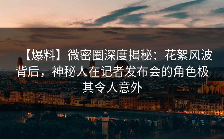 【爆料】微密圈深度揭秘：花絮风波背后，神秘人在记者发布会的角色极其令人意外