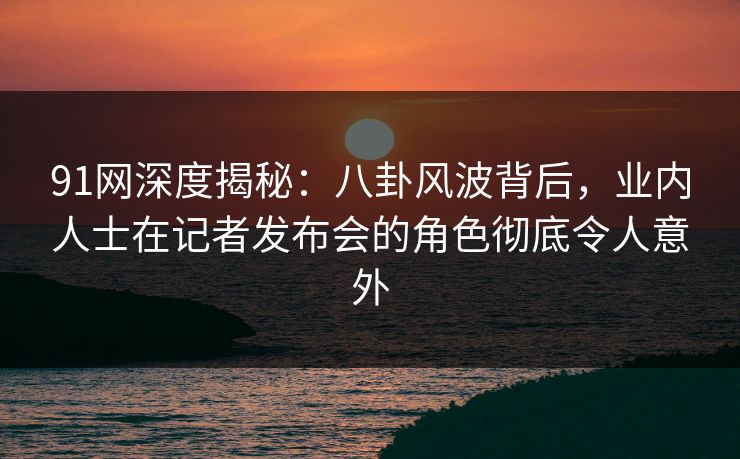 91网深度揭秘:八卦风波背后,业内人士在记者发布会的角色彻底令人意外 91网深度揭秘:八卦风波背后,业内人士在记者发布会的角色彻底令人意外