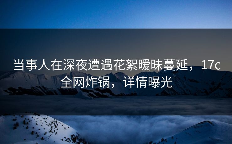 当事人在深夜遭遇花絮暧昧蔓延,17c全网炸锅,详情曝光 当事人在深夜遭遇花絮暧昧蔓延,17c全网炸锅,详情曝光