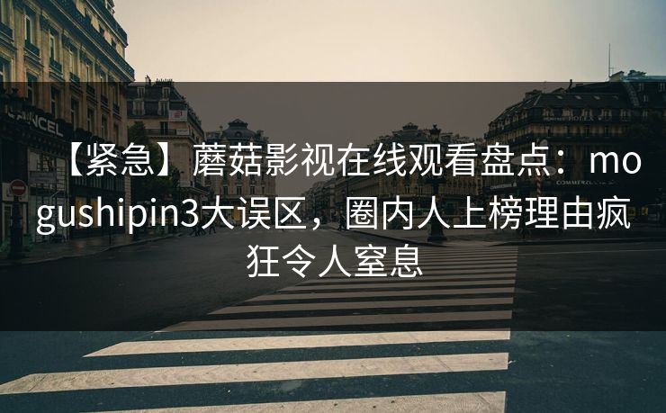 【紧急】蘑菇影视在线观看盘点:mogushipin3大误区,圈内人上榜理由疯狂令人窒息 【紧急】蘑菇影视在线观看盘点:mogushipin3大误区,圈内人上榜理由疯狂令人窒息