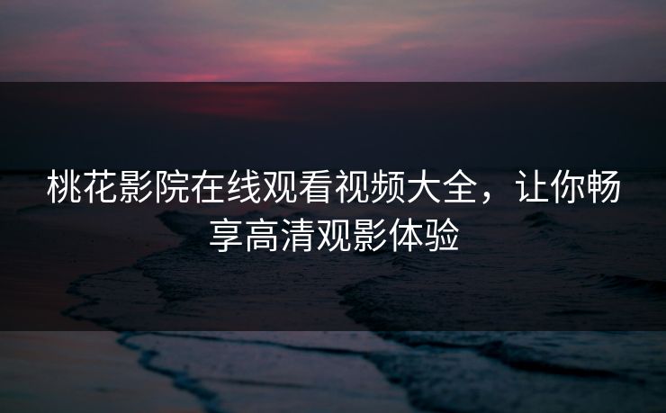 桃花影院在线观看视频大全，让你畅享高清观影体验