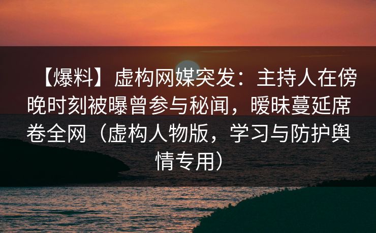 【爆料】虚构网媒突发：主持人在傍晚时刻被曝曾参与秘闻，暧昧蔓延席卷全网（虚构人物版，学习与防护舆情专用）