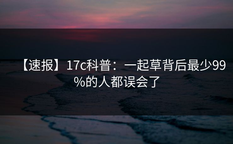【速报】17c科普:一起草背后最少99%的人都误会了 【速报】17c科普:一起草背后最少99%的人都误会了