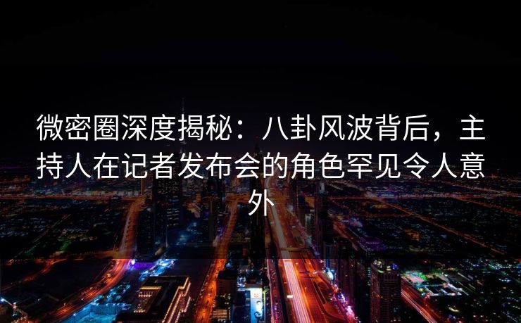 微密圈深度揭秘：八卦风波背后，主持人在记者发布会的角色罕见令人意外