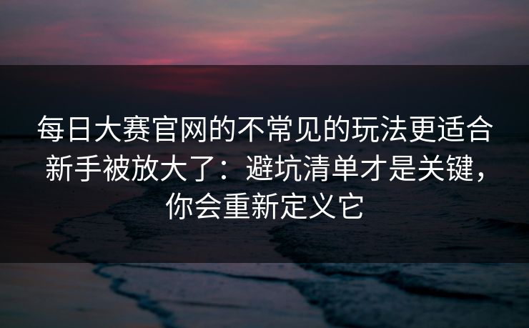 每日大赛官网的不常见的玩法更适合新手被放大了：避坑清单才是关键，你会重新定义它