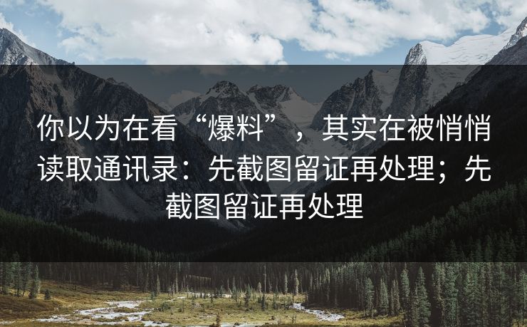 你以为在看“爆料”，其实在被悄悄读取通讯录：先截图留证再处理；先截图留证再处理