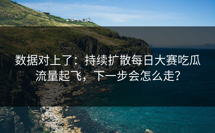 数据对上了：持续扩散每日大赛吃瓜流量起飞，下一步会怎么走？