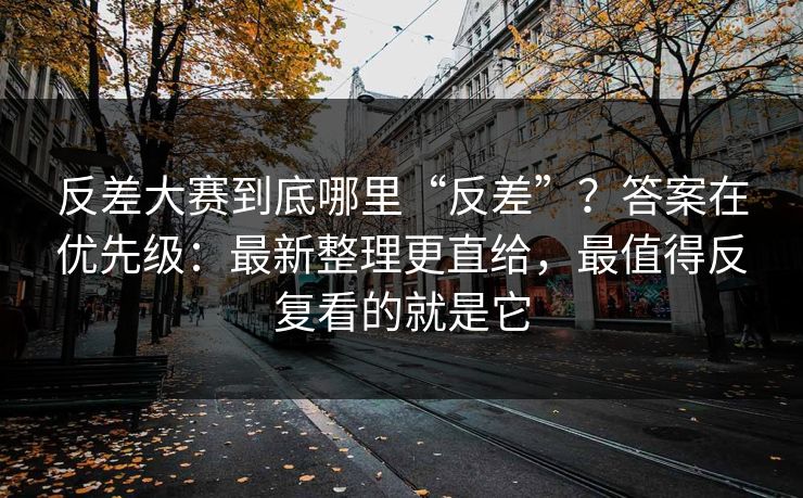 反差大赛到底哪里“反差”？答案在优先级：最新整理更直给，最值得反复看的就是它