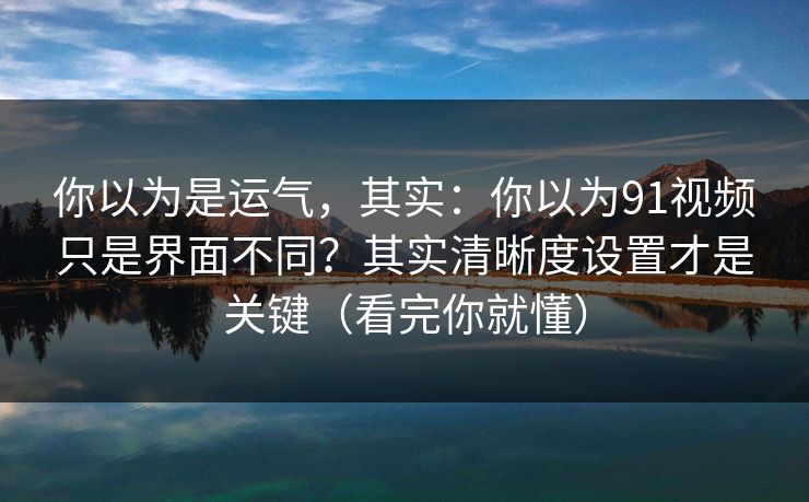 你以为是运气，其实：你以为91视频只是界面不同？其实清晰度设置才是关键（看完你就懂）