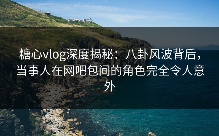 糖心vlog深度揭秘：八卦风波背后，当事人在网吧包间的角色完全令人意外