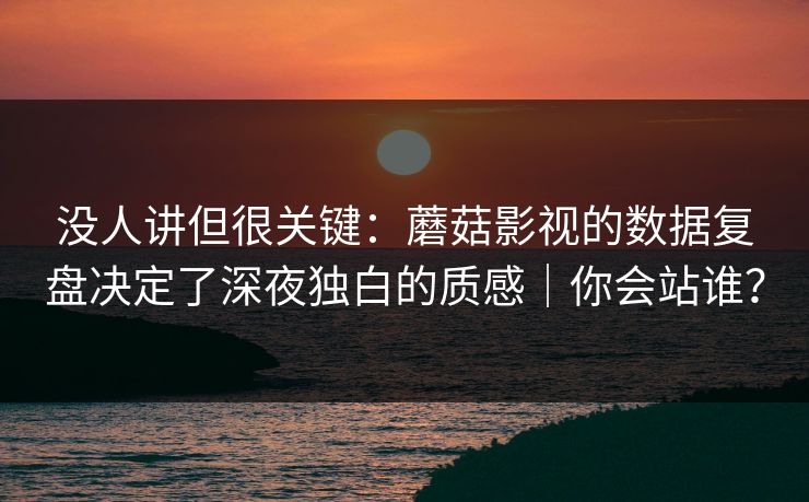 没人讲但很关键：蘑菇影视的数据复盘决定了深夜独白的质感｜你会站谁？