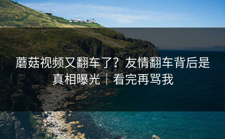 蘑菇视频又翻车了？友情翻车背后是真相曝光｜看完再骂我
