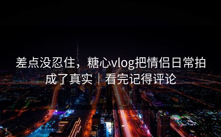 差点没忍住,糖心vlog把情侣日常拍成了真实|看完记得评论 差点没忍住,糖心vlog把情侣日常拍成了真实|看完记得评论